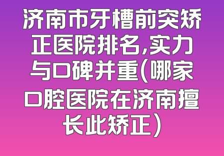 济南市牙槽前突矫正医院排名，实力与口碑并重（哪家口腔医院在济南擅长此矫正）