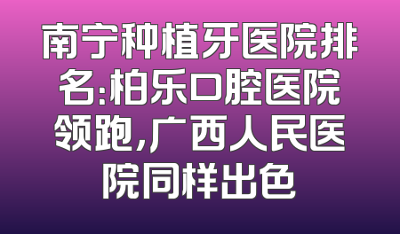 南宁种植牙医院排名：柏乐口腔医院领跑，广西人民医院同样出色