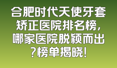 合肥时代天使牙套矫正医院排名榜，哪家医院脱颖而出？榜单揭晓！