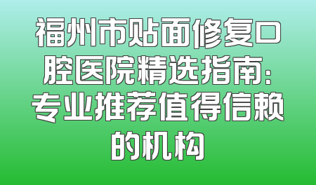 福州市贴面修复口腔医院精选指南：专业推荐值得信赖的机构