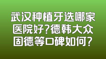 武汉种植牙选哪家医院好？德韩大众固德等口碑如何？