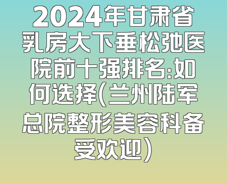 2024年甘肃省乳房大下垂松弛医院前十强排名：如何选择（兰州陆军总院整形美容科备受欢迎）