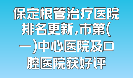 保定根管治疗医院排名更新，市第（一）中心医院及口腔医院获好评