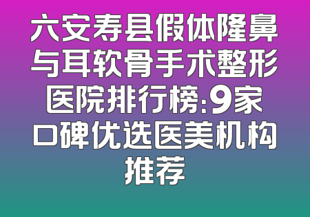 六安寿县假体隆鼻与耳软骨手术整形医院排行榜：9家口碑优选医美机构推荐