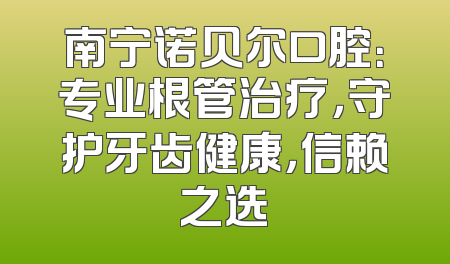 南宁诺贝尔口腔：专业根管治疗，守护牙齿健康，信赖之选