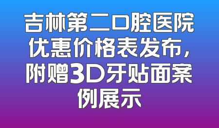 吉林第二口腔医院优惠价格表发布，附赠3D牙贴面案例展示