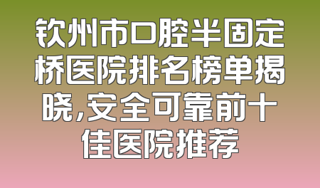 钦州市口腔半固定桥医院排名榜单揭晓，安全可靠前十佳医院推荐