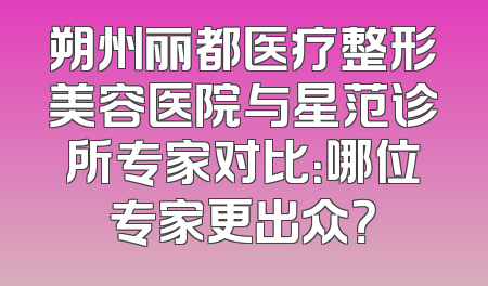 朔州丽都医疗整形美容医院与星范诊所专家对比：哪位专家更出众？