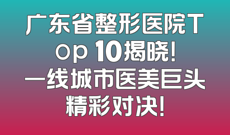 广东省整形医院Top 10揭晓！一线城市医美巨头精彩对决！