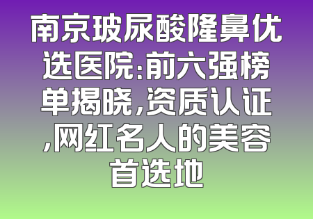 南京玻尿酸隆鼻优选医院：前六强榜单揭晓，资质认证，网红名人的美容首选地