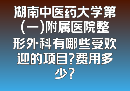 湖南中医药大学第（一）附属医院整形外科有哪些受欢迎的项目？费用多少？