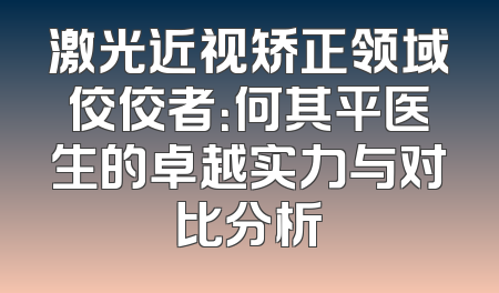 激光近视矫正领域佼佼者：何其平医生的卓越实力与对比分析