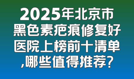 2025年北京市黑色素疤痕修复好医院上榜前十清单，哪些值得推荐？