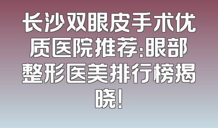 长沙双眼皮手术优质医院推荐：眼部整形医美排行榜揭晓！