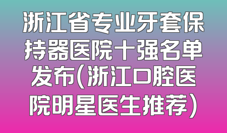 浙江省专业牙套保持器医院十强名单发布（浙江口腔医院明星医生推荐）