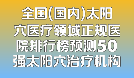 全国（国内）太阳穴医疗领域正规医院排行榜预测50强太阳穴治疗机构