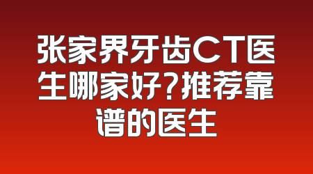 张家界牙齿CT医生哪家好？推荐靠谱的医生