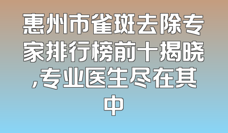 惠州市雀斑去除专家排行榜前十揭晓，专业医生尽在其中