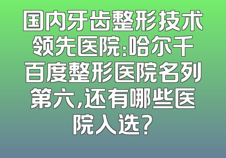国内牙齿整形技术领先医院：哈尔千百度整形医院名列第六，还有哪些医院入选？