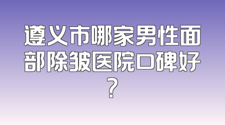 遵义市哪家男性面部除皱医院口碑好？