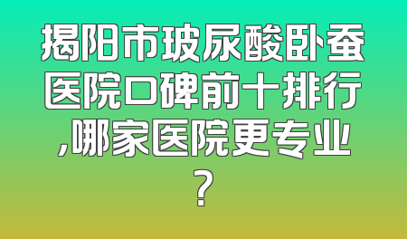 揭阳市玻尿酸卧蚕医院口碑前十排行，哪家医院更专业？