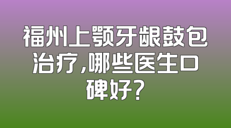 福州上颚牙龈鼓包治疗，哪些医生口碑好？
