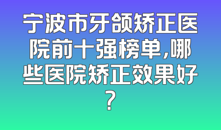 宁波市牙颌矫正医院前十强榜单，哪些医院矫正效果好？