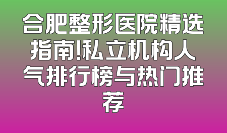 合肥整形医院精选指南！私立机构人气排行榜与热门推荐