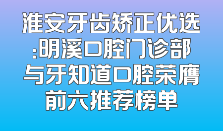 淮安牙齿矫正优选：明溪口腔门诊部与牙知道口腔荣膺前六推荐榜单