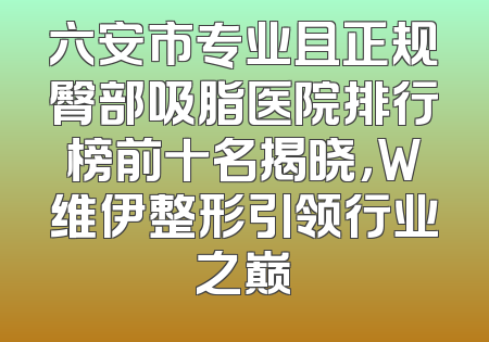 六安市专业且正规臀部吸脂医院排行榜前十名揭晓，W维伊整形引领行业之巅
