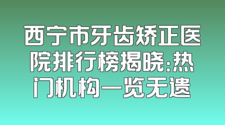 西宁市牙齿矫正医院排行榜揭晓：热门机构一览无遗