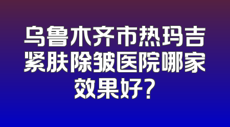 乌鲁木齐市热玛吉紧肤除皱医院哪家效果好？