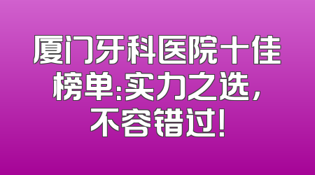 厦门牙科医院十佳榜单：实力之选，不容错过！