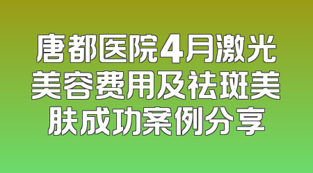 唐都医院4月激光美容费用及祛斑美肤成功案例分享