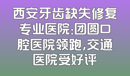 西安牙齿缺失修复专业医院：团圆口腔医院领跑，交通医院受好评