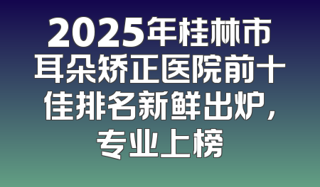 2025年桂林市耳朵矫正医院前十佳排名新鲜出炉，专业上榜