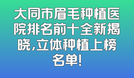 大同市眉毛种植医院排名前十全新揭晓，立体种植上榜名单！