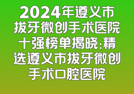 2024年遵义市拔牙微创手术医院十强榜单揭晓：精选遵义市拔牙微创手术口腔医院