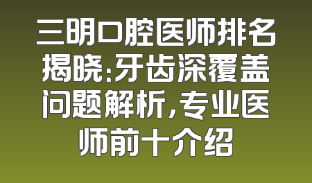 三明口腔医师排名揭晓：牙齿深覆盖问题解析，专业医师前十介绍