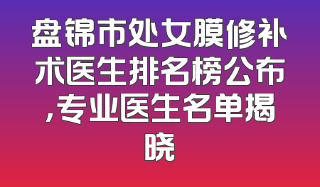 盘锦市处女膜修补术医生排名榜公布，专业医生名单揭晓