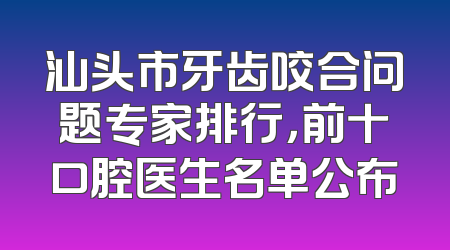 汕头市牙齿咬合问题专家排行，前十口腔医生名单公布