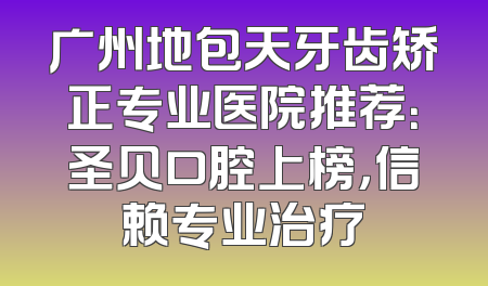 广州地包天牙齿矫正专业医院推荐：圣贝口腔上榜，信赖专业治疗