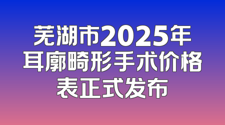 芜湖市2025年耳廓畸形手术价格表正式发布