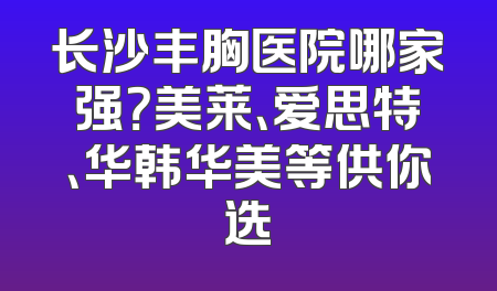 长沙丰胸医院哪家强？美莱、爱思特、华韩华美等供你选