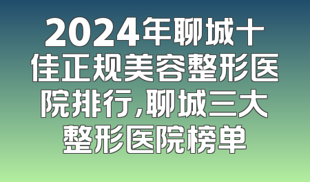 2024年聊城十佳正规美容整形医院排行，聊城三大整形医院榜单