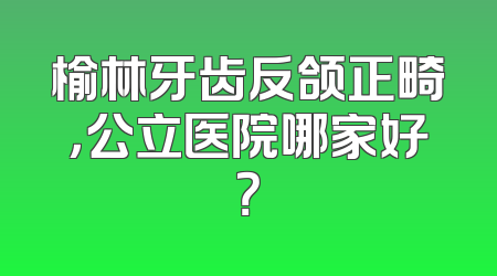 榆林牙齿反颌正畸，公立医院哪家好？