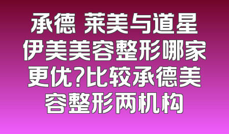 承德玥莱美与道星伊美美容整形哪家更优？比较承德美容整形两机构