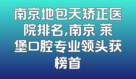 南京地包天矫正医院排名，南京茀莱堡口腔专业领头获榜首