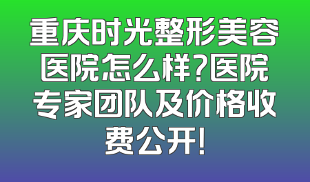 重庆时光整形美容医院怎么样？医院专家团队及价格收费公开！