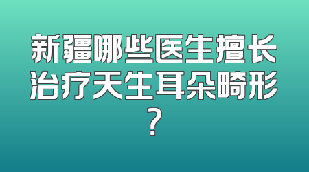 新疆哪些医生擅长治疗天生耳朵畸形？